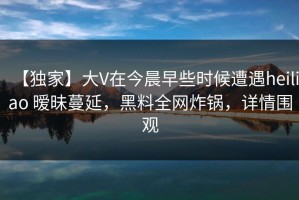 【独家】大V在今晨早些时候遭遇heiliao 暧昧蔓延，黑料全网炸锅，详情围观