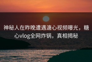 神秘人在昨晚遭遇溏心视频曝光，糖心vlog全网炸锅，真相揭秘