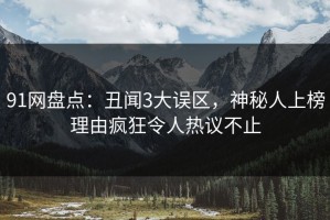 91网盘点：丑闻3大误区，神秘人上榜理由疯狂令人热议不止