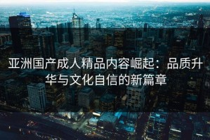 亚洲国产成人精品内容崛起：品质升华与文化自信的新篇章
