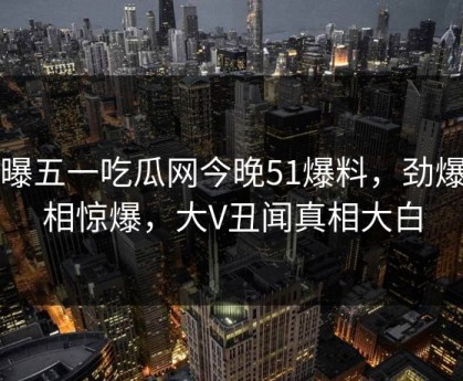 网曝五一吃瓜网今晚51爆料，劲爆真相惊爆，大V丑闻真相大白