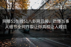 网曝51在线51八卦网丑闻，劲爆当事人细节全网炸裂让你真相让人瞠目