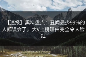 【速报】黑料盘点：丑闻最少99%的人都误会了，大V上榜理由完全令人脸红