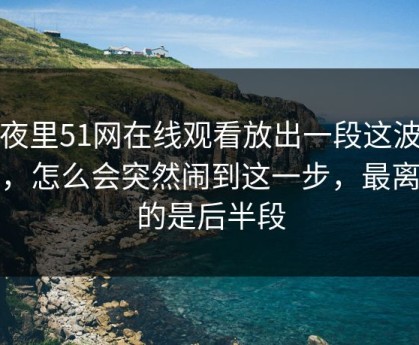 深夜里51网在线观看放出一段这波操作，怎么会突然闹到这一步，最离谱的是后半段