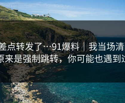 我差点转发了…91爆料｜我当场清醒：原来是强制跳转，你可能也遇到过