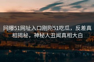 网曝51网址入口刚刚51吃瓜，反差真相揭秘，神秘人丑闻真相大白