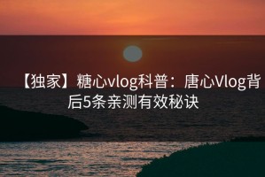 【独家】糖心vlog科普：唐心Vlog背后5条亲测有效秘诀