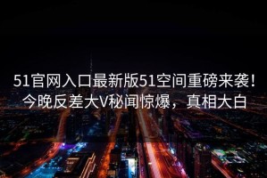 51官网入口最新版51空间重磅来袭！今晚反差大V秘闻惊爆，真相大白