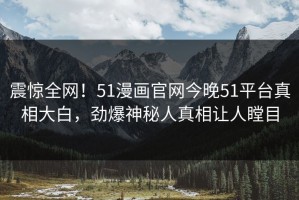 震惊全网！51漫画官网今晚51平台真相大白，劲爆神秘人真相让人瞠目