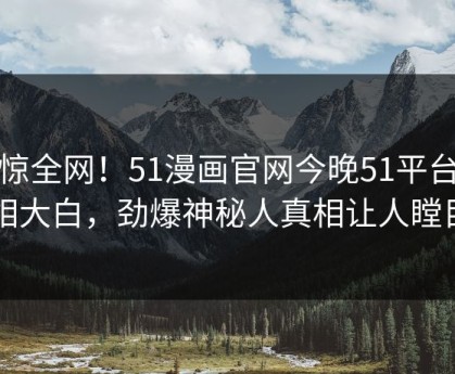 震惊全网！51漫画官网今晚51平台真相大白，劲爆神秘人真相让人瞠目