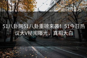 51八卦网51八卦重磅来袭！51今日热议大V秘闻曝光，真相大白