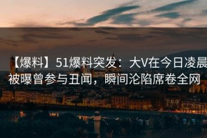 【爆料】51爆料突发：大V在今日凌晨被曝曾参与丑闻，瞬间沦陷席卷全网