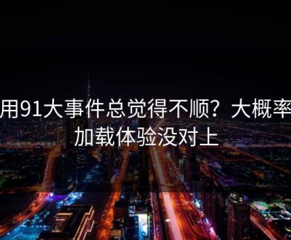 你用91大事件总觉得不顺？大概率是加载体验没对上