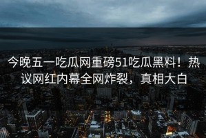今晚五一吃瓜网重磅51吃瓜黑料！热议网红内幕全网炸裂，真相大白