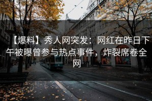 【爆料】秀人网突发：网红在昨日下午被曝曾参与热点事件，炸裂席卷全网