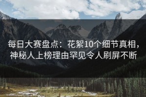 每日大赛盘点：花絮10个细节真相，神秘人上榜理由罕见令人刷屏不断