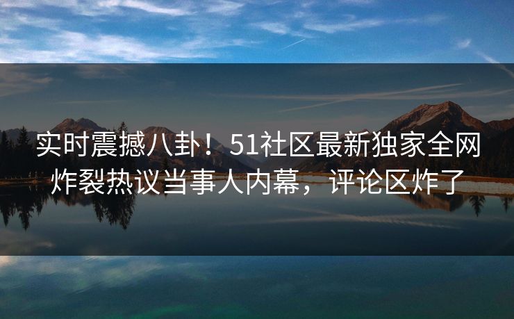 实时震撼八卦！51社区最新独家全网炸裂热议当事人内幕，评论区炸了