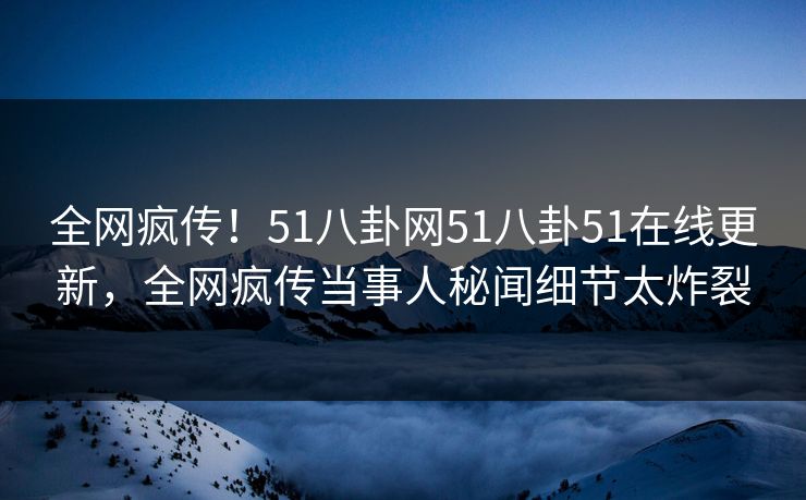 全网疯传！51八卦网51八卦51在线更新，全网疯传当事人秘闻细节太炸裂