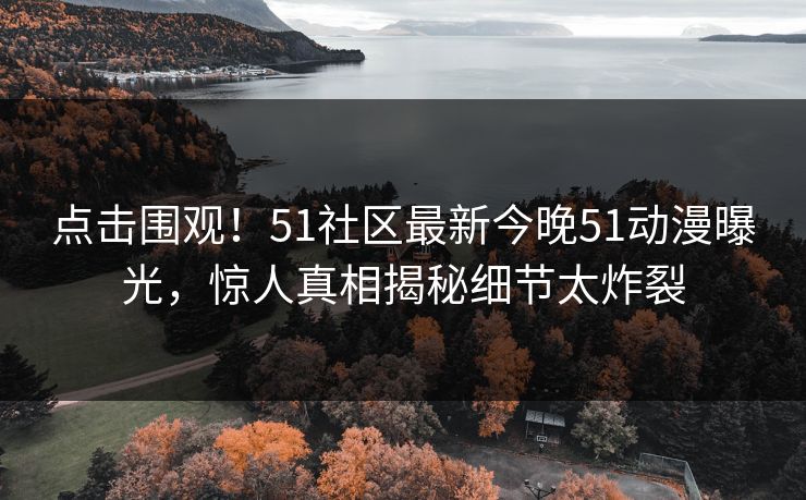 点击围观！51社区最新今晚51动漫曝光，惊人真相揭秘细节太炸裂