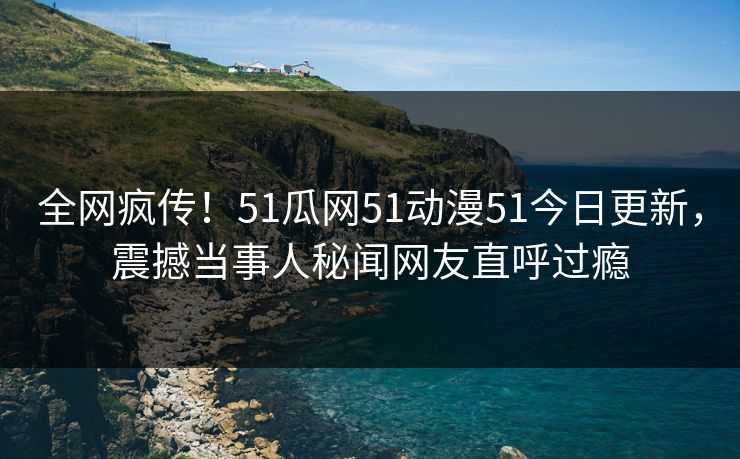 全网疯传！51瓜网51动漫51今日更新，震撼当事人秘闻网友直呼过瘾