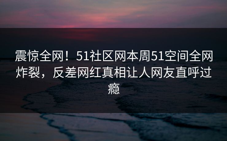 震惊全网！51社区网本周51空间全网炸裂，反差网红真相让人网友直呼过瘾