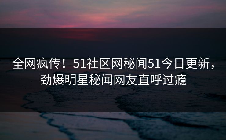 全网疯传！51社区网秘闻51今日更新，劲爆明星秘闻网友直呼过瘾
