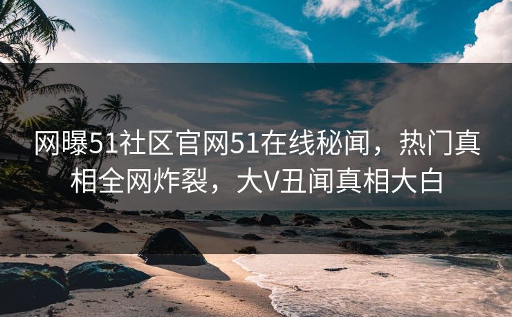 网曝51社区官网51在线秘闻，热门真相全网炸裂，大V丑闻真相大白
