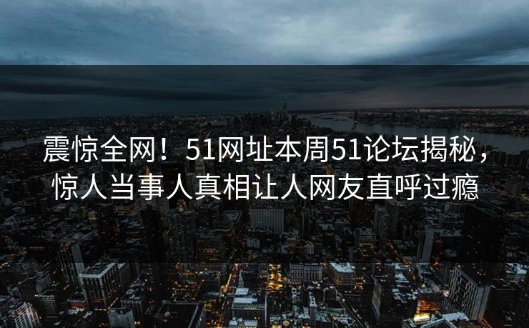 震惊全网！51网址本周51论坛揭秘，惊人当事人真相让人网友直呼过瘾