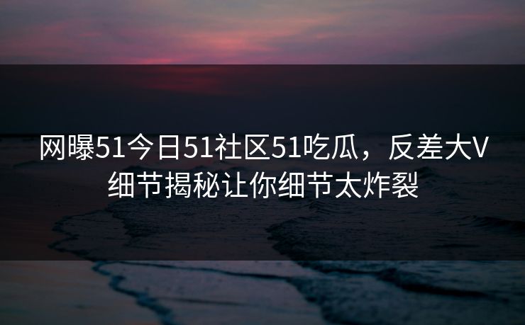 网曝51今日51社区51吃瓜，反差大V细节揭秘让你细节太炸裂