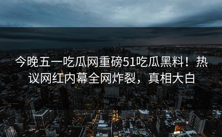 今晚五一吃瓜网重磅51吃瓜黑料！热议网红内幕全网炸裂，真相大白