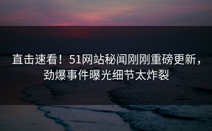 直击速看！51网站秘闻刚刚重磅更新，劲爆事件曝光细节太炸裂