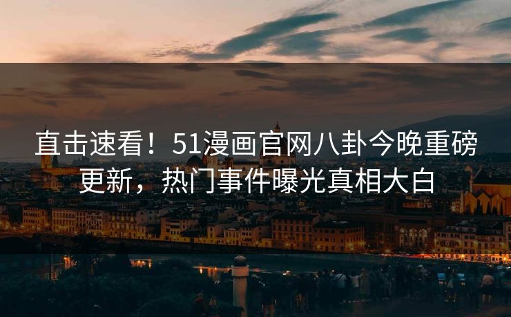 直击速看！51漫画官网八卦今晚重磅更新，热门事件曝光真相大白