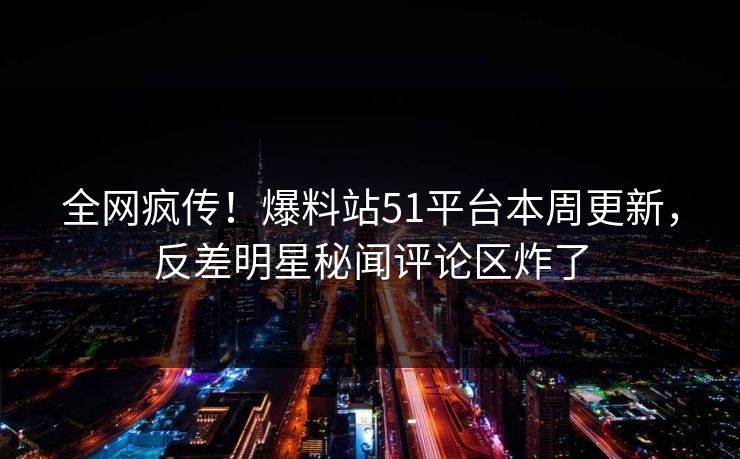 全网疯传！爆料站51平台本周更新，反差明星秘闻评论区炸了