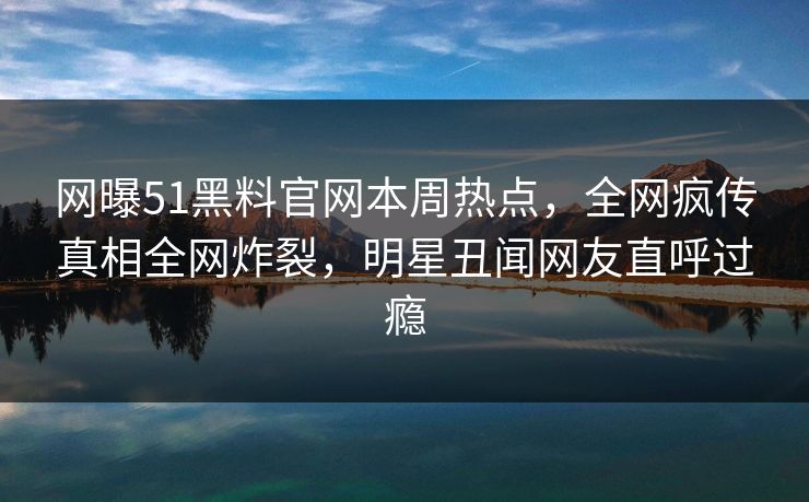 网曝51黑料官网本周热点，全网疯传真相全网炸裂，明星丑闻网友直呼过瘾