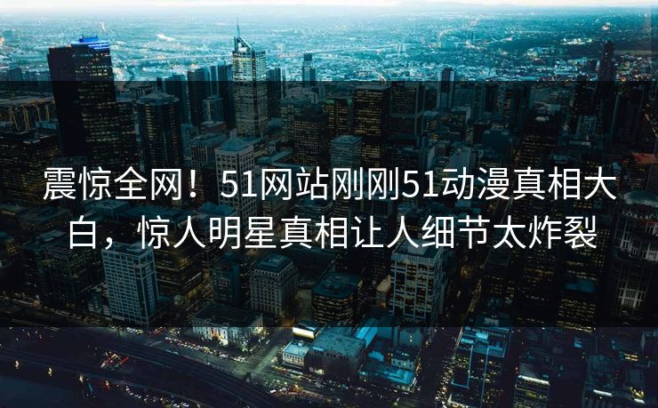 震惊全网！51网站刚刚51动漫真相大白，惊人明星真相让人细节太炸裂