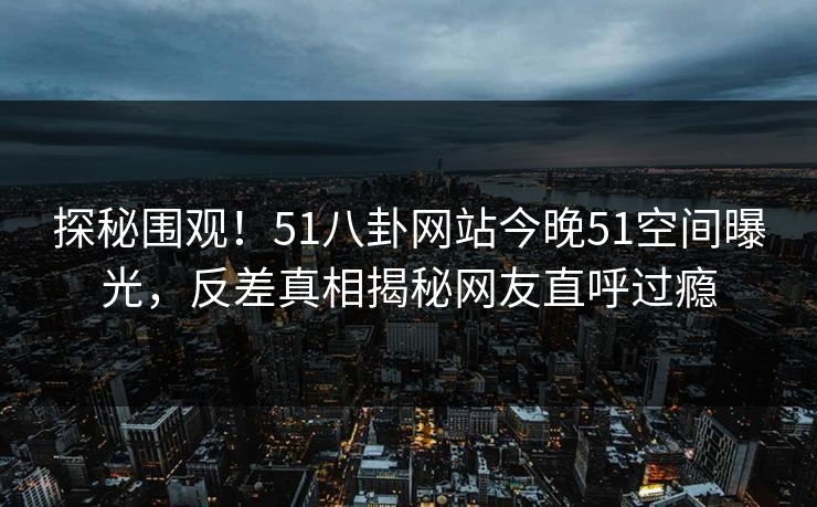 探秘围观！51八卦网站今晚51空间曝光，反差真相揭秘网友直呼过瘾
