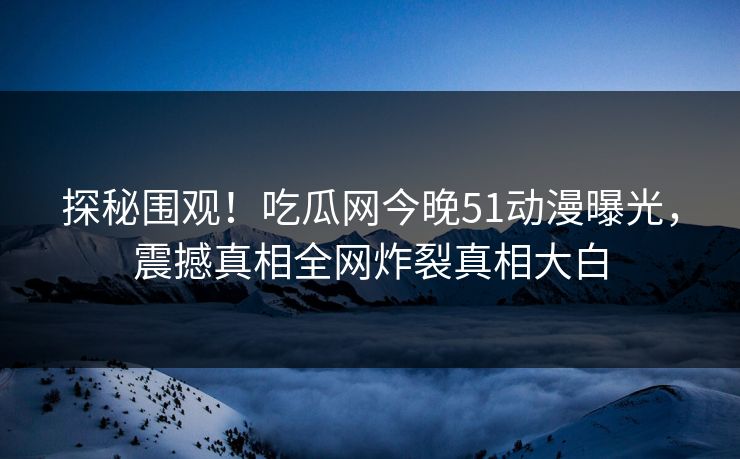 探秘围观！吃瓜网今晚51动漫曝光，震撼真相全网炸裂真相大白