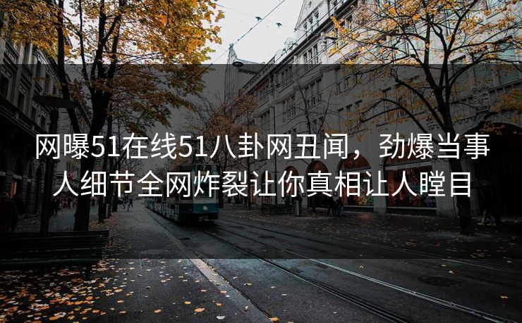 网曝51在线51八卦网丑闻，劲爆当事人细节全网炸裂让你真相让人瞠目