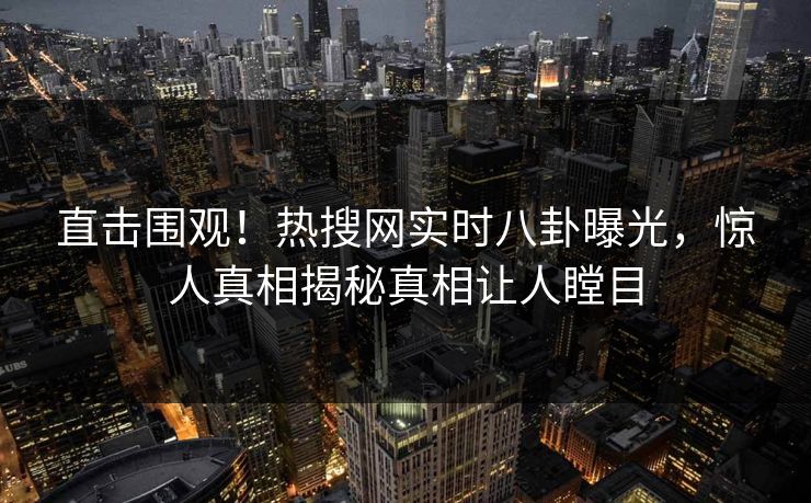 直击围观！热搜网实时八卦曝光，惊人真相揭秘真相让人瞠目