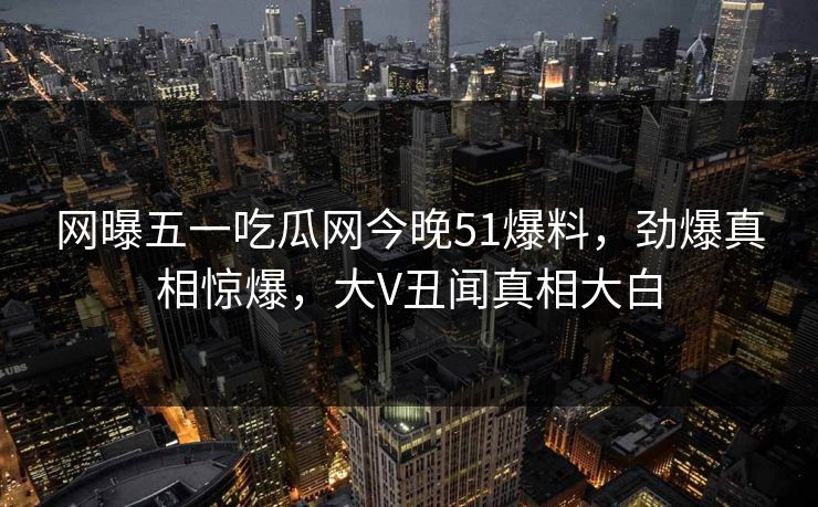 网曝五一吃瓜网今晚51爆料，劲爆真相惊爆，大V丑闻真相大白