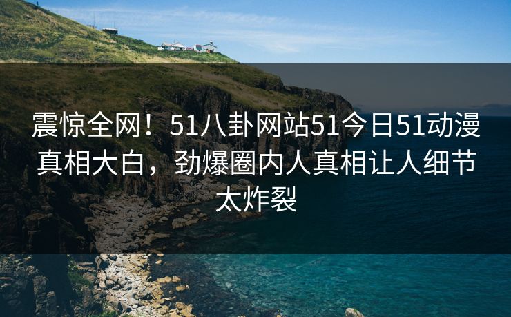 震惊全网！51八卦网站51今日51动漫真相大白，劲爆圈内人真相让人细节太炸裂