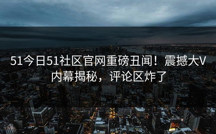 51今日51社区官网重磅丑闻！震撼大V内幕揭秘，评论区炸了