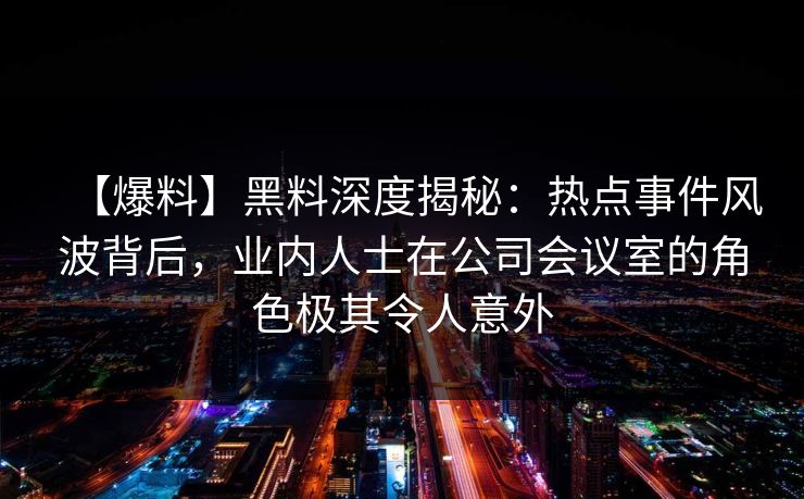【爆料】黑料深度揭秘：热点事件风波背后，业内人士在公司会议室的角色极其令人意外