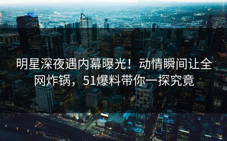 明星深夜遇内幕曝光！动情瞬间让全网炸锅，51爆料带你一探究竟