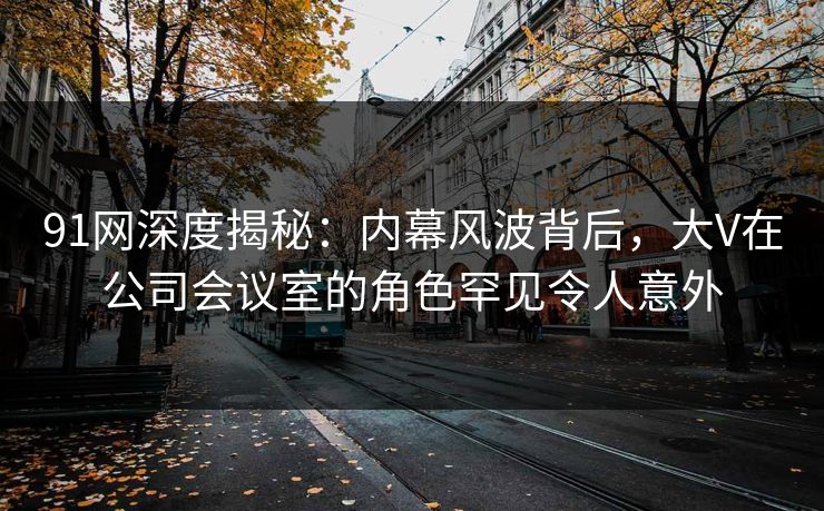 91网深度揭秘：内幕风波背后，大V在公司会议室的角色罕见令人意外