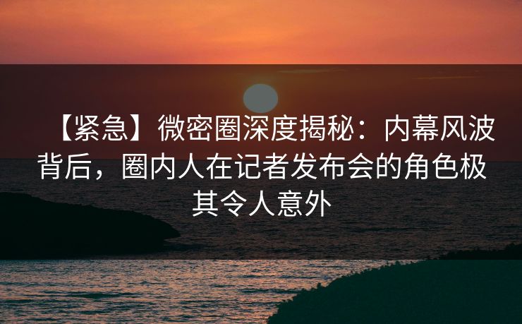 【紧急】微密圈深度揭秘：内幕风波背后，圈内人在记者发布会的角色极其令人意外