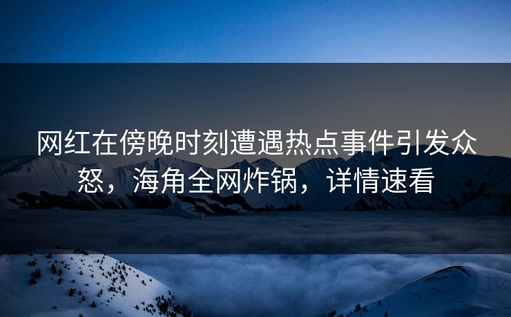 网红在傍晚时刻遭遇热点事件引发众怒，海角全网炸锅，详情速看