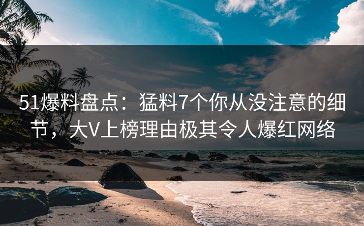 51爆料盘点：猛料7个你从没注意的细节，大V上榜理由极其令人爆红网络