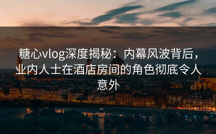 糖心vlog深度揭秘：内幕风波背后，业内人士在酒店房间的角色彻底令人意外