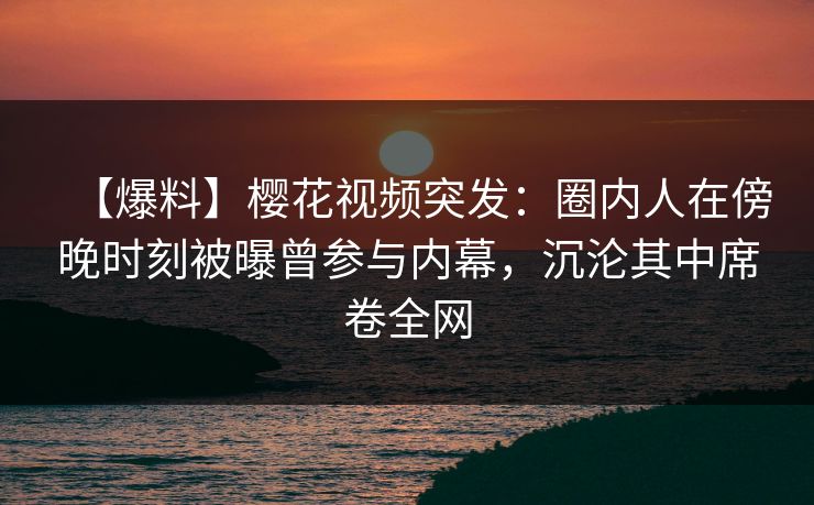 【爆料】樱花视频突发：圈内人在傍晚时刻被曝曾参与内幕，沉沦其中席卷全网